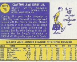 Clayton Lewis Kirby, Jr. is the poster child for great players drafted by lousy franchises who end up in professional mediocrity. The San Diego Padres took Clay in the 1968 MLB expansion draft and moved him straight to the big leagues for the 1970 season. In 1971, he was throwing a no-hitter through eight innings when his manager, Preston Gomez, shocked fans by lifting Clay for a pinch hitter. Later that season, Clay had a no-hitter going into the eighth inning when he finally gave up a hit – the Padres made two errors in the ninth and lost the game. Clay’s very next start, he retired the first 21 batters he faced then Willie McCovey hit a home run. It was the only hit Clay gave up but the Padres lost 2-1.
